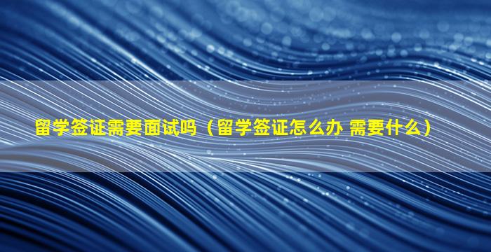 留学签证需要面试吗（留学签证怎么办 需要什么）